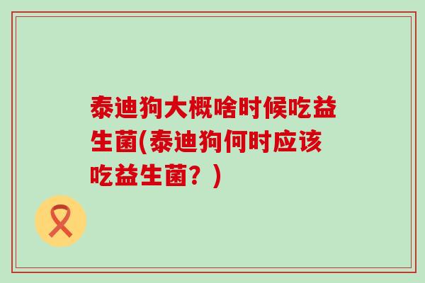 泰迪狗大概啥时候吃益生菌(泰迪狗何时应该吃益生菌？)