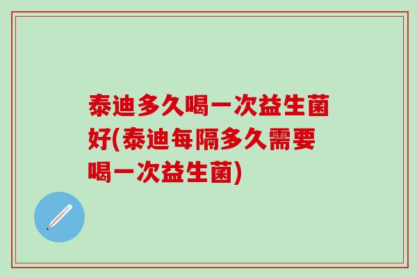 泰迪多久喝一次益生菌好(泰迪每隔多久需要喝一次益生菌) 泰迪多久喝一次益生菌好(泰迪每隔多久需要喝一次益生菌)
