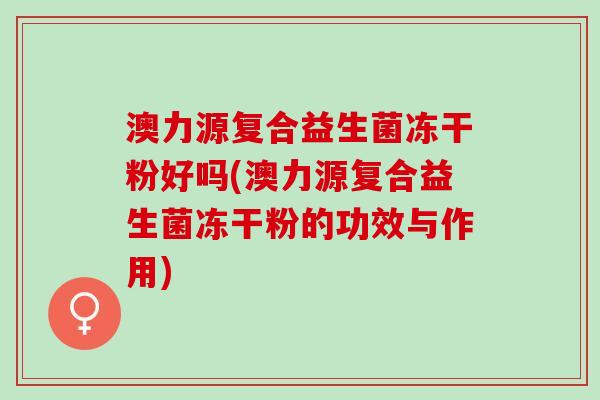 澳力源复合益生菌冻干粉好吗(澳力源复合益生菌冻干粉的功效与作用)