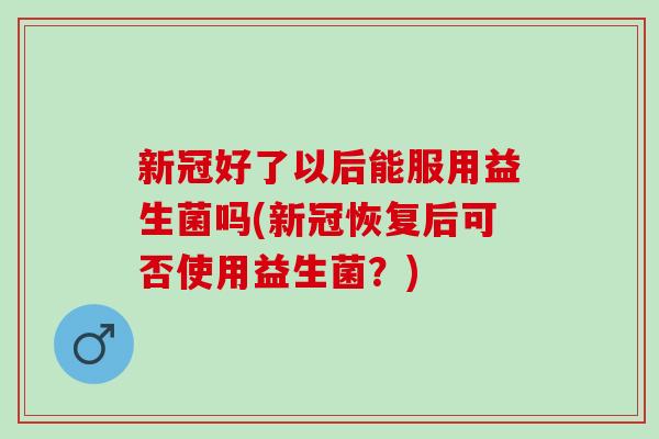 新冠好了以后能服用益生菌吗(新冠恢复后可否使用益生菌？)