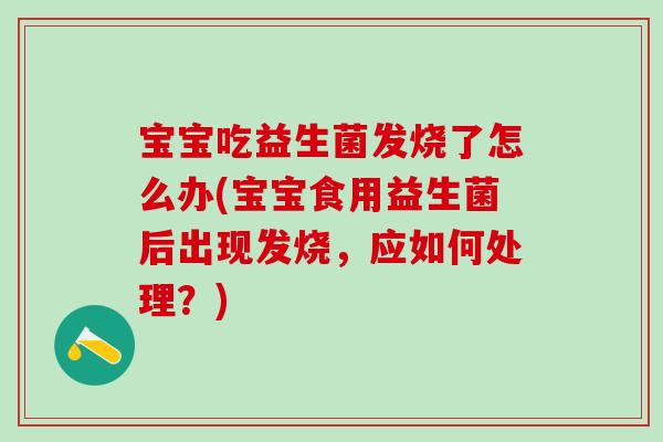 宝宝吃益生菌发烧了怎么办(宝宝食用益生菌后出现发烧，应如何处理？)