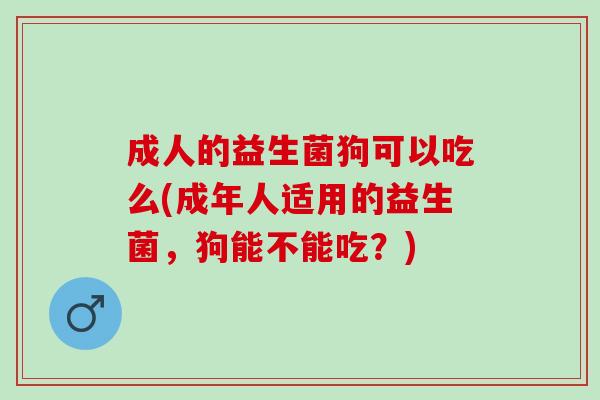 成人的益生菌狗可以吃么(成年人适用的益生菌，狗能不能吃？)