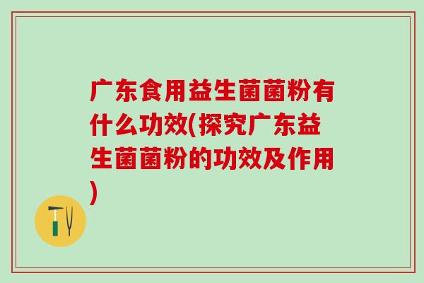 广东食用益生菌菌粉有什么功效(探究广东益生菌菌粉的功效及作用)