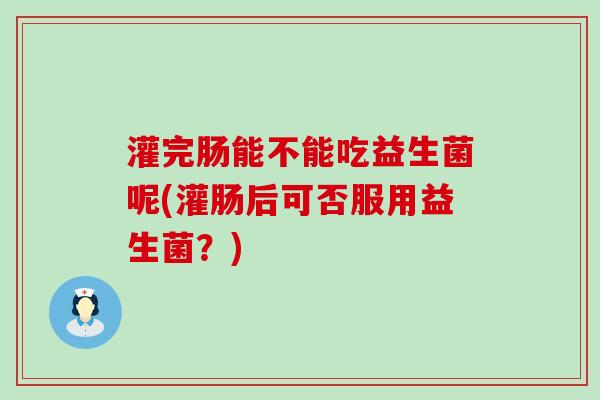 灌完肠能不能吃益生菌呢(灌肠后可否服用益生菌？)