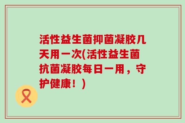 活性益生菌抑菌凝胶几天用一次(活性益生菌凝胶每日一用，守护健康！)