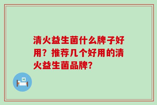 清火益生菌什么牌子好用？推荐几个好用的清火益生菌品牌？