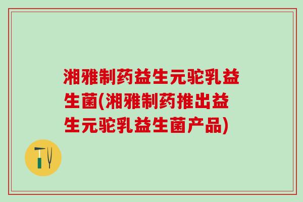 湘雅制药益生元驼乳益生菌(湘雅制药推出益生元驼乳益生菌产品)