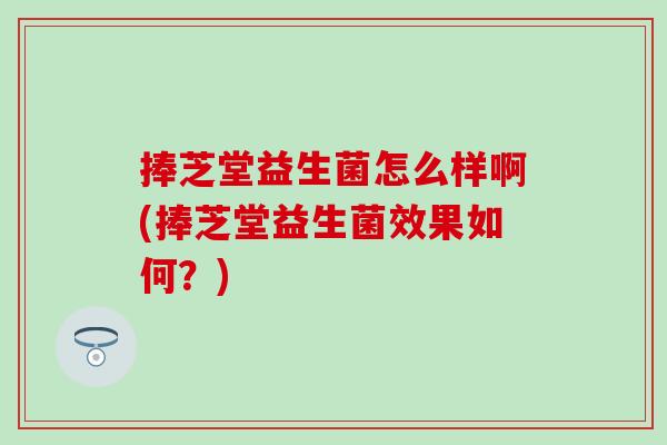 捧芝堂益生菌怎么样啊(捧芝堂益生菌效果如何?) 捧芝堂益生菌怎么样啊(捧芝堂益生菌效果如何?)