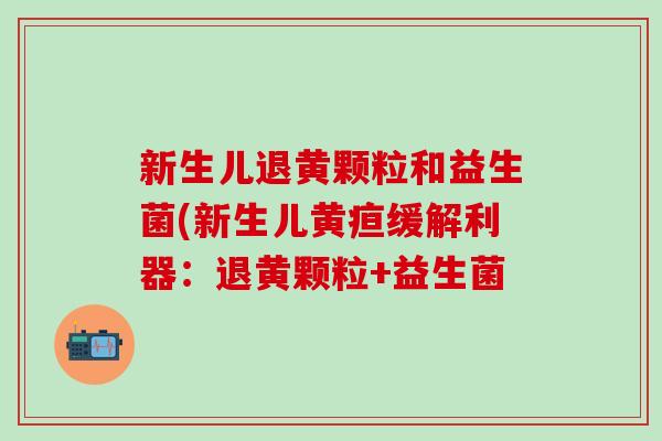 新生儿退黄颗粒和益生菌(新生儿黄疸缓解利器：退黄颗粒+益生菌