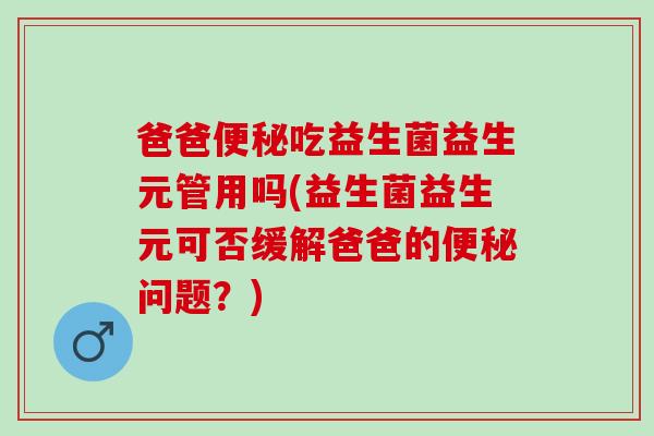 爸爸吃益生菌益生元管用吗(益生菌益生元可否缓解爸爸的问题？)