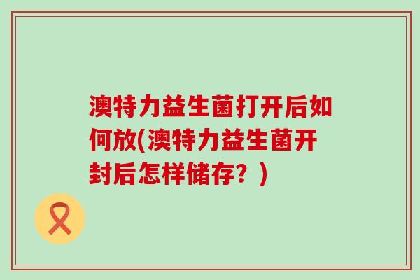 澳特力益生菌打开后如何放(澳特力益生菌开封后怎样储存?) 澳特力益生菌打开后如何放(澳特力益生菌开封后怎样储存?)