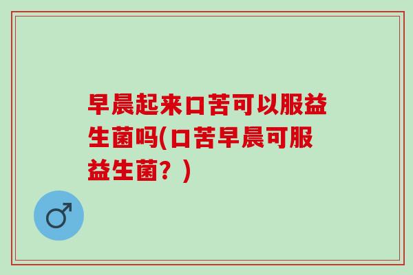 早晨起来口苦可以服益生菌吗(口苦早晨可服益生菌？)