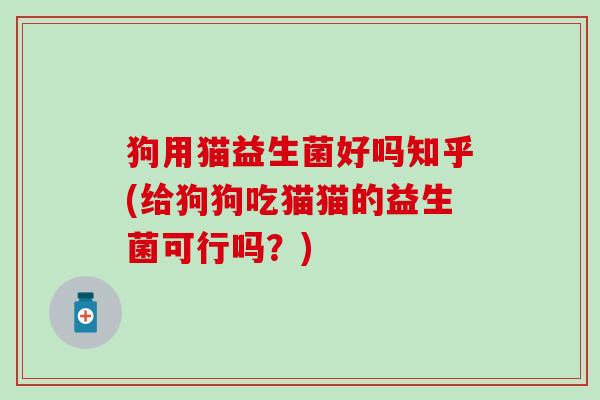 狗用猫益生菌好吗知乎(给狗狗吃猫猫的益生菌可行吗？)