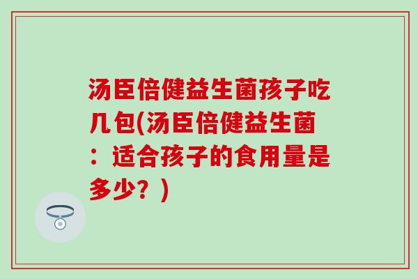 汤臣倍健益生菌孩子吃几包(汤臣倍健益生菌：适合孩子的食用量是多少？)
