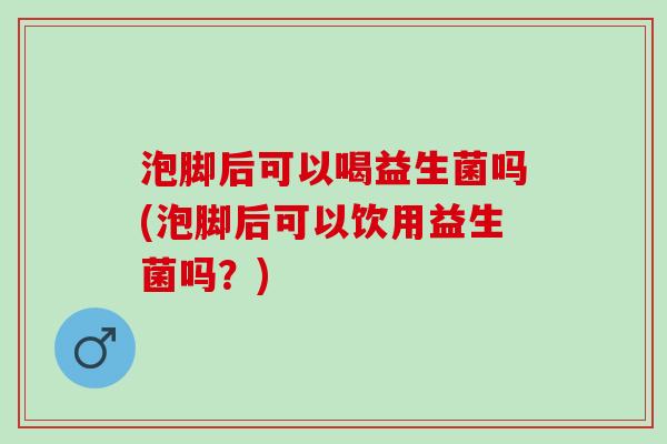 泡脚后可以喝益生菌吗(泡脚后可以饮用益生菌吗？)