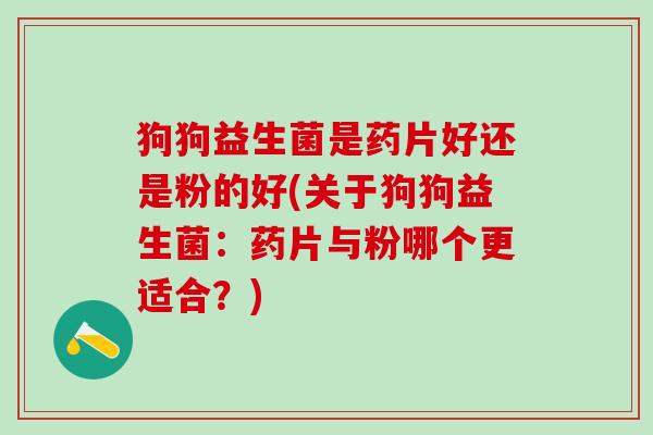 狗狗益生菌是药片好还是粉的好(关于狗狗益生菌：药片与粉哪个更适合？)