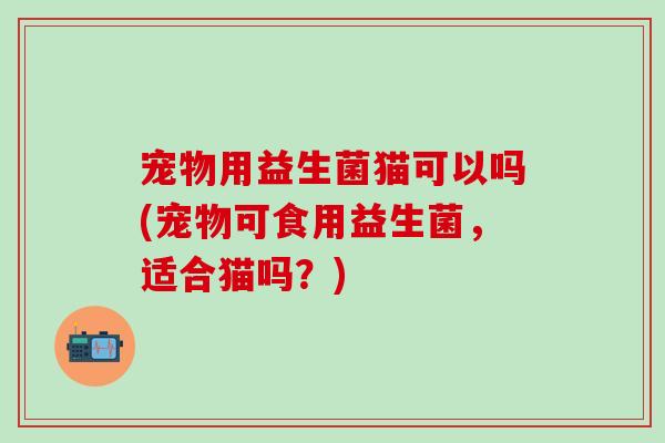 宠物用益生菌猫可以吗(宠物可食用益生菌，适合猫吗？)