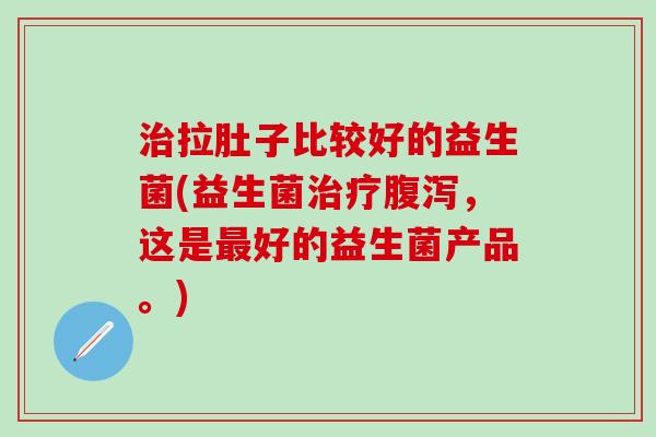 拉肚子比较好的益生菌(益生菌，这是好的益生菌产品。)
