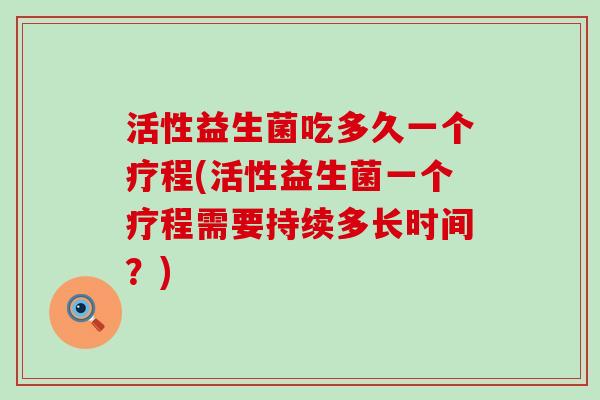 活性益生菌吃多久一个疗程(活性益生菌一个疗程需要持续多长时间？)