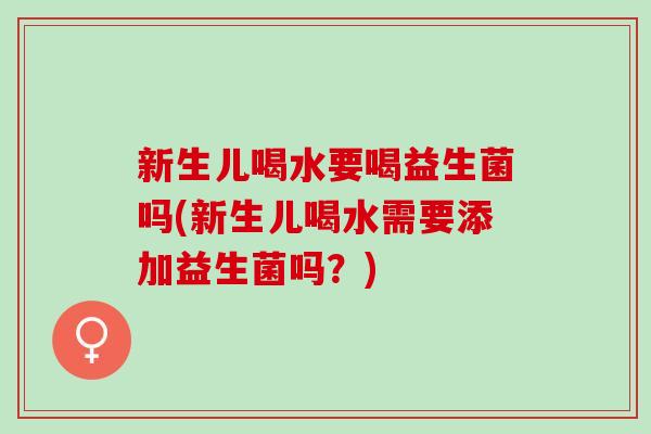 新生儿喝水要喝益生菌吗(新生儿喝水需要添加益生菌吗？)