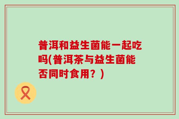 普洱和益生菌能一起吃吗(普洱茶与益生菌能否同时食用?) 普洱和益生菌能一起吃吗(普洱茶与益生菌能否同时食用?)
