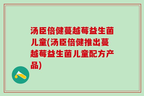 汤臣倍健蔓越莓益生菌儿童(汤臣倍健推出蔓越莓益生菌儿童配方产品)