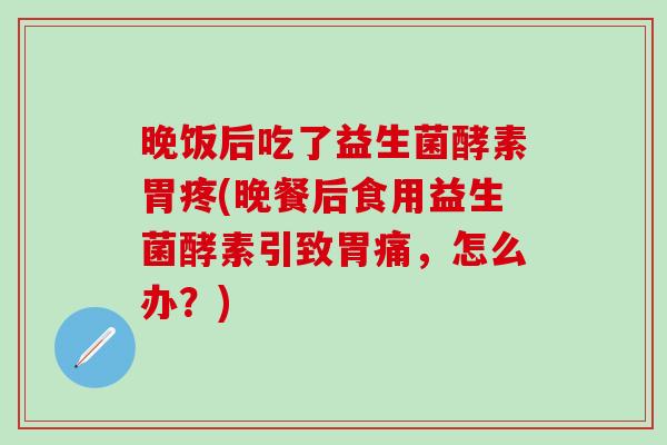 晚饭后吃了益生菌酵素胃疼(晚餐后食用益生菌酵素引致胃痛，怎么办？)