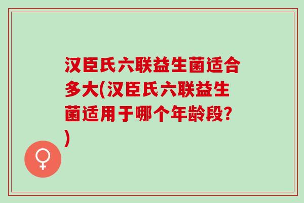 汉臣氏六联益生菌适合多大(汉臣氏六联益生菌适用于哪个年龄段？)