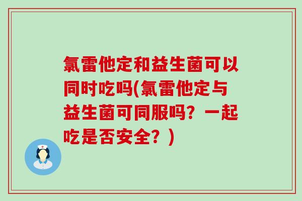 氯雷他定和益生菌可以同时吃吗(氯雷他定与益生菌可同服吗？一起吃是否安全？)