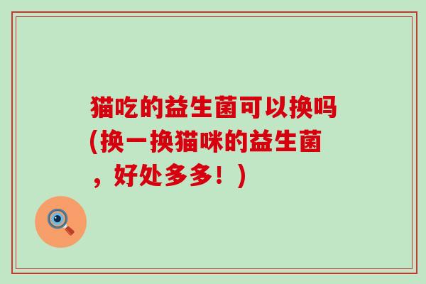 猫吃的益生菌可以换吗(换一换猫咪的益生菌，好处多多！)