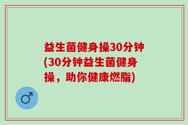 益生菌健身操30分钟(30分钟益生菌健身操,助你健康燃脂) 益生菌健身操30分钟(30分钟益生菌健身操,助你健康燃脂)