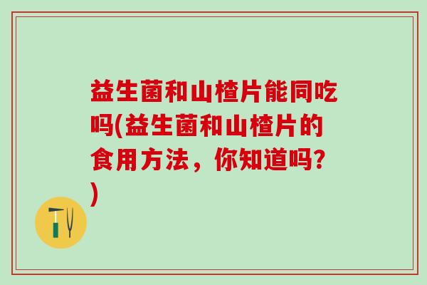 益生菌和山楂片能同吃吗(益生菌和山楂片的食用方法，你知道吗？)