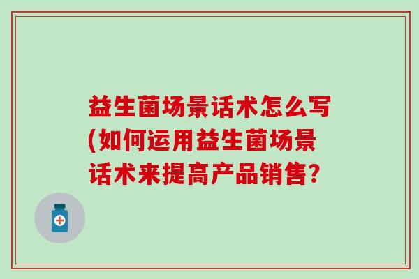 益生菌场景话术怎么写(如何运用益生菌场景话术来提高产品销售? 益生菌场景话术怎么写(如何运用益生菌场景话术来提高产品销售?