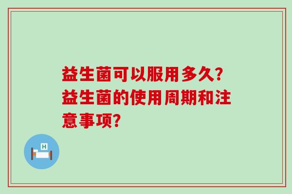 益生菌可以服用多久?益生菌的使用周期和注意事项? 益生菌可以服用多久?益生菌的使用周期和注意事项?