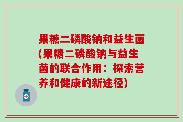 果糖二磷酸钠和益生菌(果糖二磷酸钠与益生菌的联合作用：探索营养和健康的新途径)