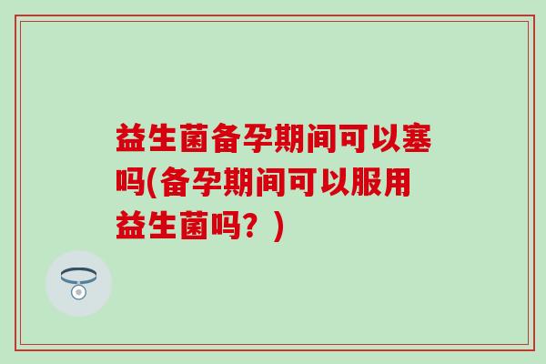 益生菌备孕期间可以塞吗(备孕期间可以服用益生菌吗?) 益生菌备孕期间可以塞吗(备孕期间可以服用益生菌吗?)