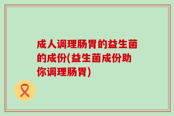 成人调理肠胃的益生菌的成份(益生菌成份助你调理肠胃)