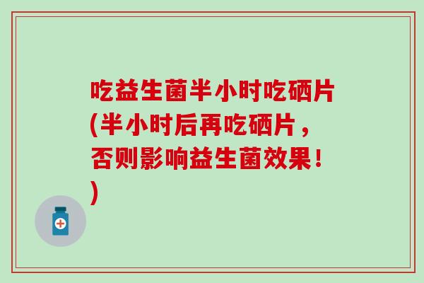 吃益生菌半小时吃硒片(半小时后再吃硒片，否则影响益生菌效果！)