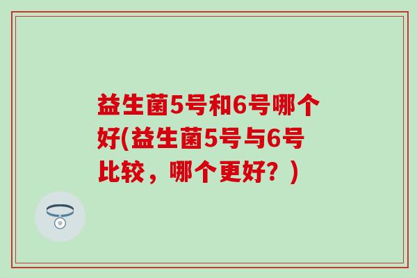 益生菌5号和6号哪个好(益生菌5号与6号比较，哪个更好？)