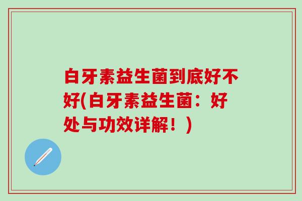 白牙素益生菌到底好不好(白牙素益生菌:好处与功效详解!) 白牙素益生菌到底好不好(白牙素益生菌:好处与功效详解!)