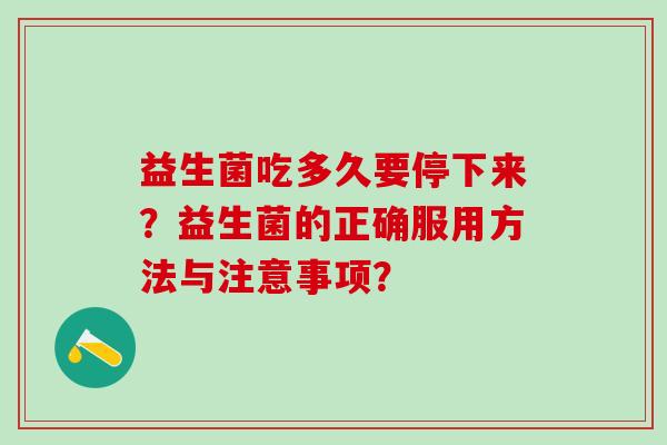 益生菌吃多久要停下来?益生菌的正确服用方法与注意事项? 益生菌吃多久要停下来?益生菌的正确服用方法与注意事项?