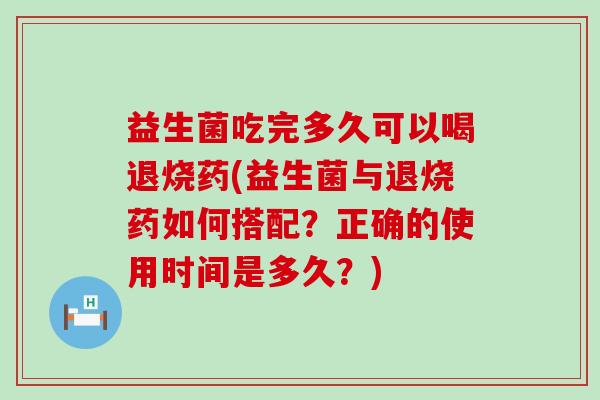 益生菌吃完多久可以喝退烧药(益生菌与退烧药如何搭配？正确的使用时间是多久？)