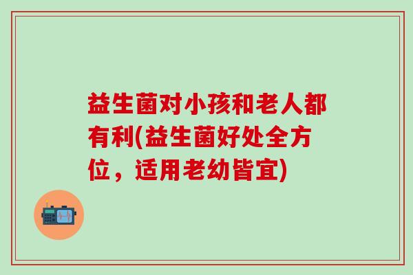 益生菌对小孩和老人都有利(益生菌好处全方位，适用老幼皆宜)