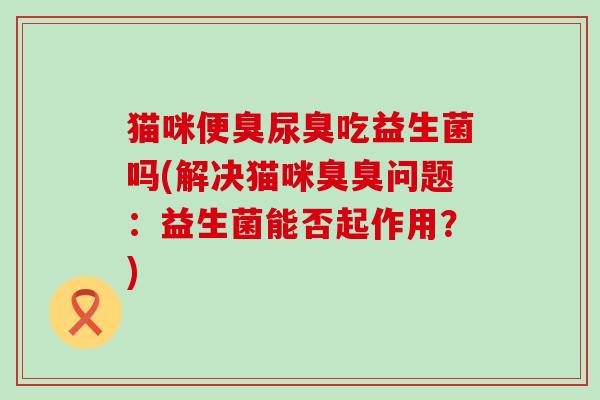 猫咪便臭尿臭吃益生菌吗(解决猫咪臭臭问题：益生菌能否起作用？)
