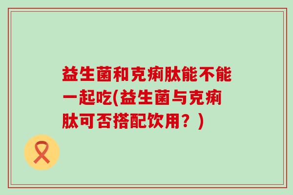 益生菌和克痢肽能不能一起吃(益生菌与克痢肽可否搭配饮用？)