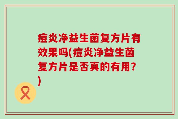 痘炎净益生菌复方片有效果吗(痘炎净益生菌复方片是否真的有用？)