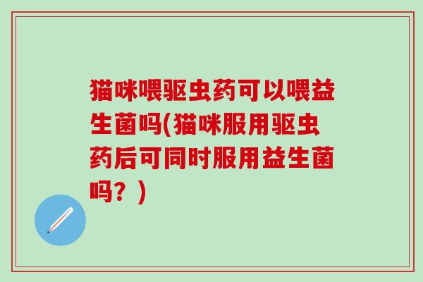 猫咪喂驱虫药可以喂益生菌吗(猫咪服用驱虫药后可同时服用益生菌吗？)
