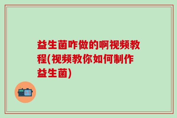 益生菌咋做的啊视频教程(视频教你如何制作益生菌)