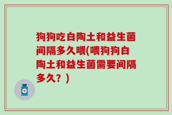 狗狗吃白陶土和益生菌间隔多久喂(喂狗狗白陶土和益生菌需要间隔多久？)