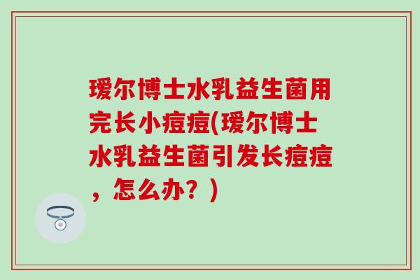 瑷尔博士水乳益生菌用完长小痘痘(瑷尔博士水乳益生菌引发长痘痘，怎么办？)